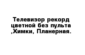 Телевизор рекорд цветной без пульта ,Химки, Планерная.